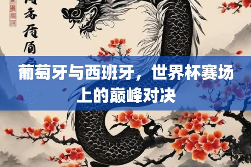 葡萄牙与西班牙，世界杯赛场上的巅峰对决