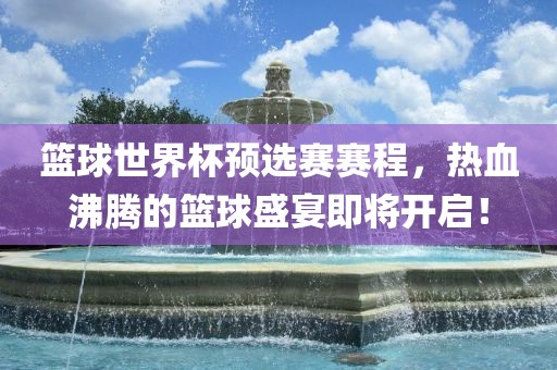 篮球世界杯预选赛赛程，热血沸腾的篮球盛宴即将开启！
