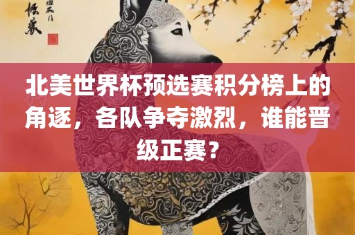 北美世界杯预选赛积分榜上的角逐，各队争夺激烈，谁能晋级正赛？