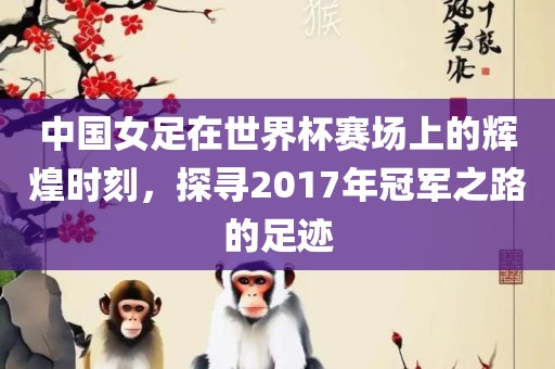 中国女足在世界杯赛场上的辉煌时刻，探寻2017年冠军之路的足迹