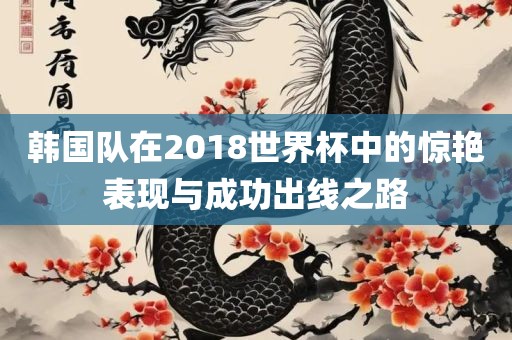 韩国队在2018世界杯中的惊艳表现与成功出线之路