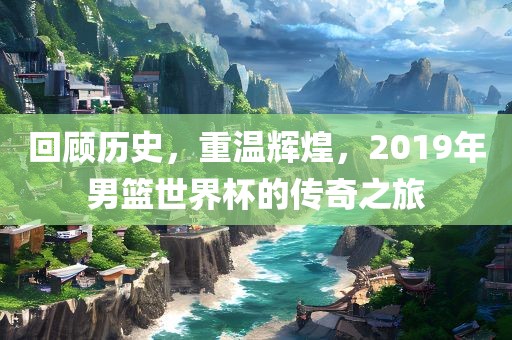 回顾历史，重温辉煌，2019年男篮世界杯的传奇之旅