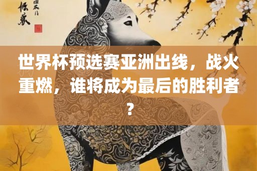 世界杯预选赛亚洲出线，战火重燃，谁将成为最后的胜利者？