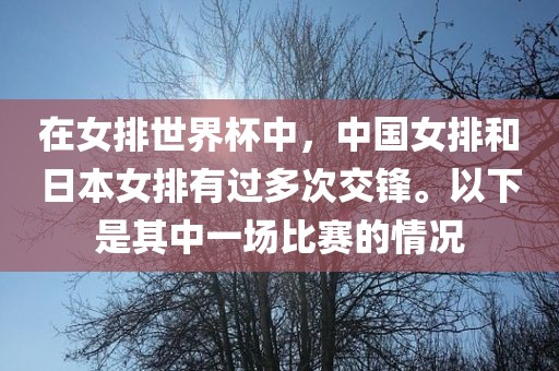 在女排世界杯中，中国女排和日本女排有过多次交锋。以下是其中一场比赛的情况