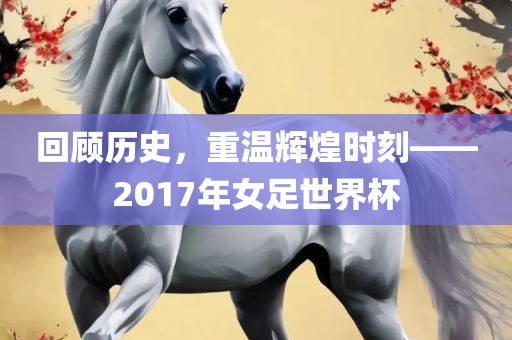 回顾历史，重温辉煌时刻——2017年女足世界杯