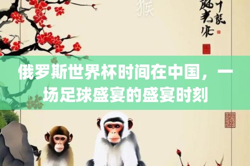 俄罗斯世界杯时间在中国，一场足球盛宴的盛宴时刻
