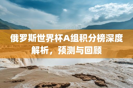 俄罗斯世界杯A组积分榜深度解析，预测与回顾
