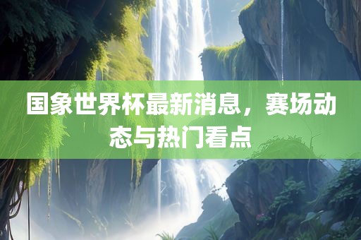 国象世界杯最新消息，赛场动态与热门看点