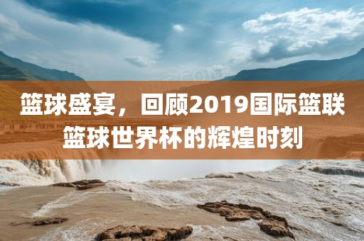 篮球盛宴，回顾2019国际篮联篮球世界杯的辉煌时刻