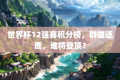世界杯12强赛积分榜，群雄逐鹿，谁将登顶？