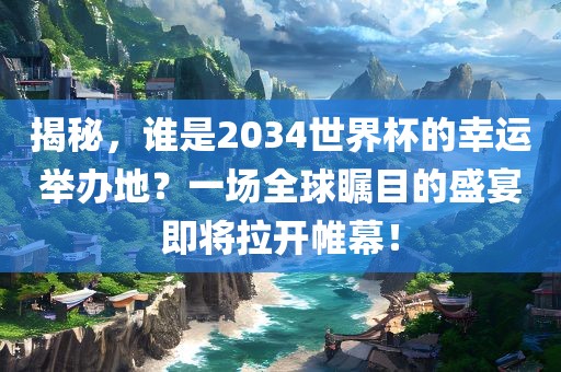 揭秘，谁是2034世界杯的幸运举办地？一场全球瞩目的盛宴即将拉开帷幕！