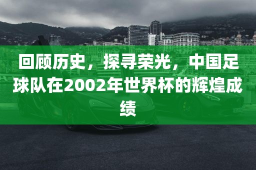 回顾历史，探寻荣光，中国足球队在2002年世界杯的辉煌成绩