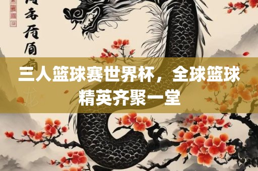 三人篮球赛世界杯，全球篮球精英齐聚一堂