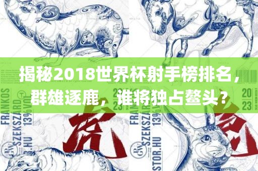 揭秘2018世界杯射手榜排名，群雄逐鹿，谁将独占鳌头？