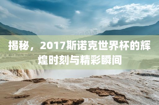 揭秘，2017斯诺克世界杯的辉煌时刻与精彩瞬间