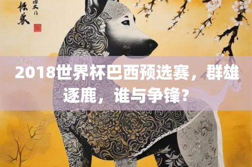 2018世界杯巴西预选赛，群雄逐鹿，谁与争锋？