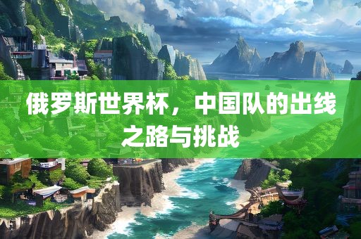 俄罗斯世界杯，中国队的出线之路与挑战