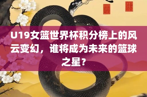 U19女篮世界杯积分榜上的风云变幻，谁将成为未来的篮球之星？