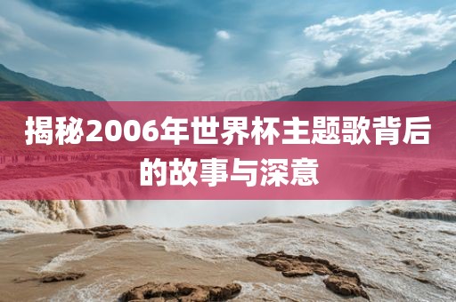 揭秘2006年世界杯主题歌背后的故事与深意