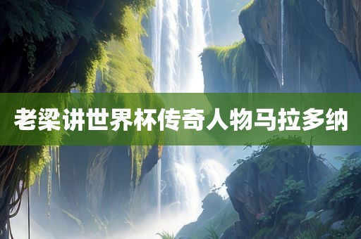 老梁讲世界杯传奇人物马拉多纳