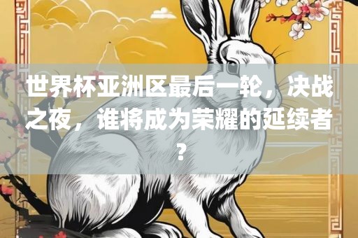 世界杯亚洲区最后一轮，决战之夜，谁将成为荣耀的延续者？