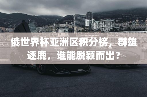 俄世界杯亚洲区积分榜，群雄逐鹿，谁能脱颖而出？