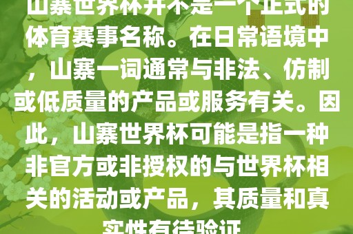 山寨世界杯并不是一个正式的体育赛事名称。在日常语境中，山寨一词通常与非法、仿制或低质量的产品或服务有关。因此，山寨世界杯可能是指一种非官方或非授权的与世界杯相关的活动或产品，其质量和真实性有待验证。
