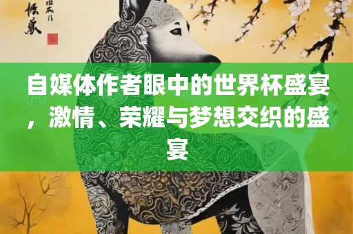 自媒体作者眼中的世界杯盛宴，激情、荣耀与梦想交织的盛宴眉山市正发家政服务有限公司