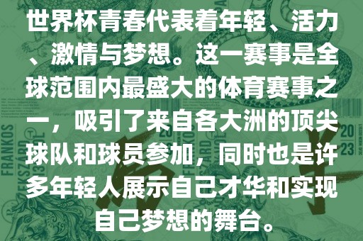 世界杯青春代表着年轻、活力、激情与梦想。这一赛事是全球范围内最盛大的体育赛事之一，吸引了来自各大洲的顶尖球队和球员参加，同时也是许多年轻人展示自己才华和实现自己梦想的舞台。