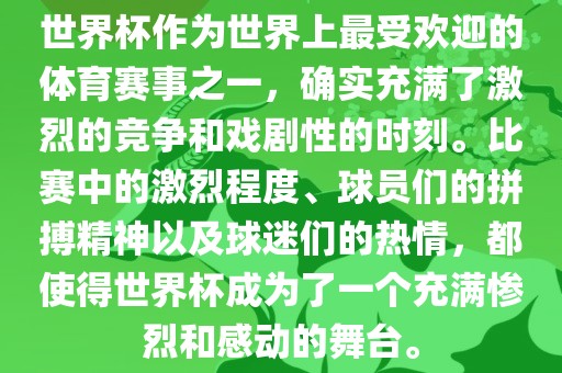 世界杯作为世界上最受欢迎的体育赛事之一，确实充满了激烈的竞争和戏剧性的时刻。比赛中的激烈程度、球员们的拼搏精神以及球迷们的热情，都使得世界杯成为了一个充满惨烈和感动的舞台。