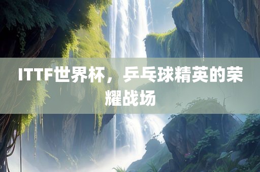 ITTF世界杯，乒乓球精英的荣耀战场