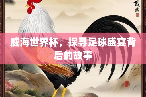 威海世界杯，探寻足球盛宴背后的故事