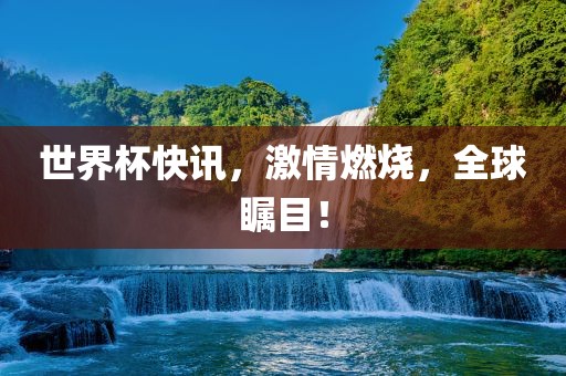 世界杯快讯，激情燃烧，全球瞩目！