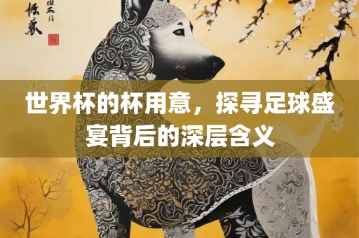 世界杯的杯用意，探寻足球盛宴背后的深层含义