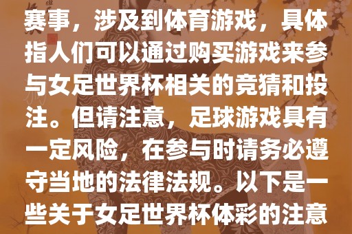女足世界杯是一项重要的体育赛事，涉及到体育游戏，具体指人们可以通过购买游戏来参与女足世界杯相关的竞猜和投注。但请注意，足球游戏具有一定风险，在参与时请务必遵守当地的法律法规。以下是一些关于女足世界杯体彩的注意事项