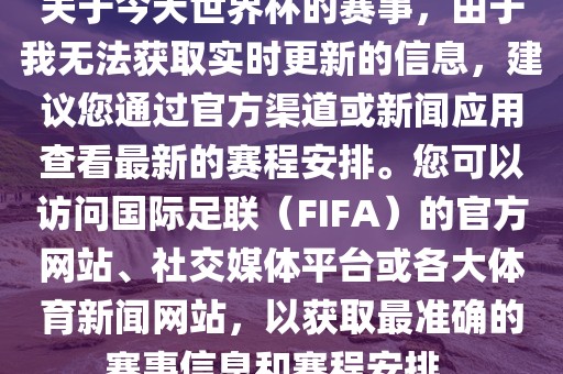 关于今天世界杯的赛事，由于我无法获取实时更新的信息，建议您通过官方渠道或新闻应用查看最新的赛程安排。您可以访问国际足联（FIFA）的官方网站、社交媒体平台或各大体育新闻网站，以获取最准确的赛事信息和赛程安排。