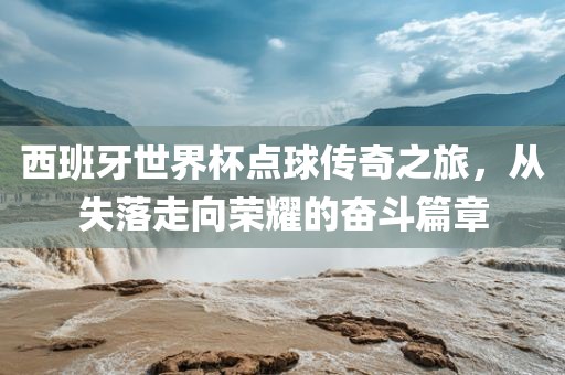 西班牙世界杯点球传奇之旅，从失落走向荣耀的奋斗篇章