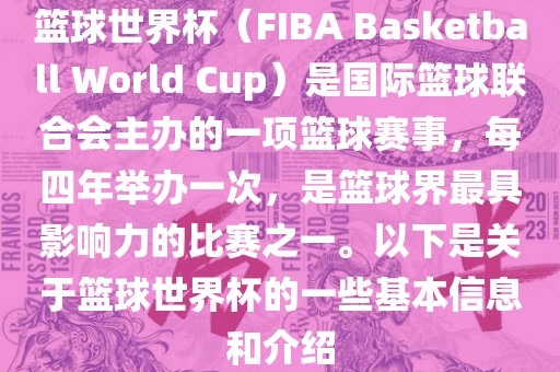 篮球世界杯（FIBA Basketball World Cup）是国际篮球联合会主办的一项篮球赛事，每四年举办一次，是篮球界最具影响力的比赛之一。以下是关于篮球世界杯的一些基本信息和介绍