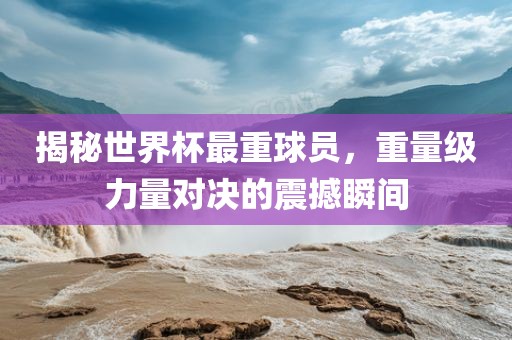 揭秘世界杯最重球员，重量级力量对决的震撼瞬间