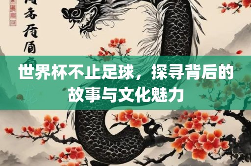 世界杯不止足球，探寻背后的故事与文化魅力