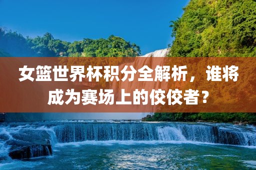 女篮世界杯积分全解析，谁将成为赛场上的佼佼者？