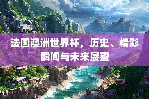 法国澳洲世界杯，历史、精彩瞬间与未来展望