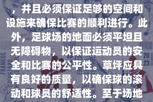 世界杯足球赛的场地是足球场。足球场的尺寸应符合国际足球联合会（IFAB）的规定，通常长度为105米，宽度为68米，并且必须保证足够的空间和设施来确保比赛的顺利进行。此外，足球场的地面必须平坦且无障碍物，以保证运动员的安全和比赛的公平性。草坪应具有良好的质量，以确保球的滚动和球员的舒适性。至于场地的具体地点，通常会在主办国的各种足球场馆和城市中选择，以确保能够容纳大量观众并满足其他赛事组织的需求。
