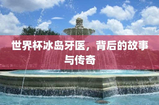 世界杯冰岛牙医，背后的故事与传奇