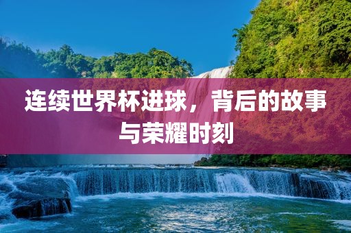 连续世界杯进球，背后的故事与荣耀时刻