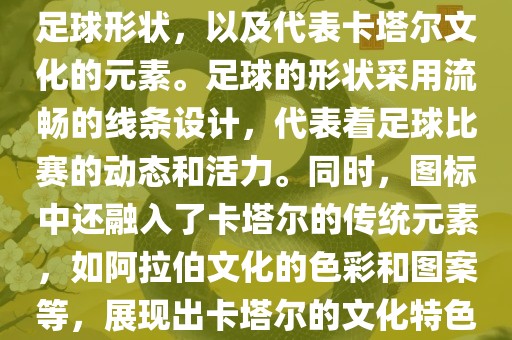 卡塔尔世界杯的官方图标是一个以足球为主体设计的简洁图标。图标的主要元素包括一个足球形状，以及代表卡塔尔文化的元素。足球的形状采用流畅的线条设计，代表着足球比赛的动态和活力。同时，图标中还融入了卡塔尔的传统元素，如阿拉伯文化的色彩和图案等，展现出卡塔尔的文化特色。整个图标设计简洁大方，色彩明快，寓意着卡塔尔世界杯的激情和活力。