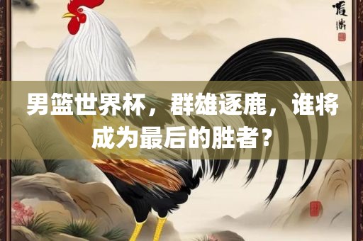 男篮世界杯，群雄逐鹿，谁将成为最后的胜者？