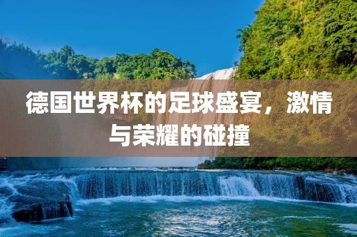 德国世界杯的足球盛宴，激情与荣耀的碰撞