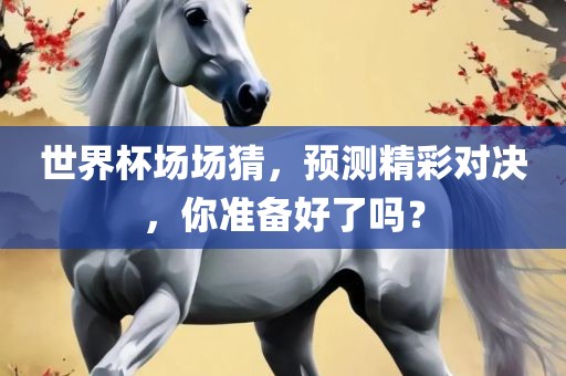 世界杯场场猜，预测精彩对决，你准备好了吗？