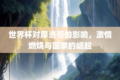 世界杯对摩洛哥的影响，激情燃烧与国家的崛起